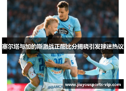 塞尔塔与加的斯激战正酣比分揭晓引发球迷热议